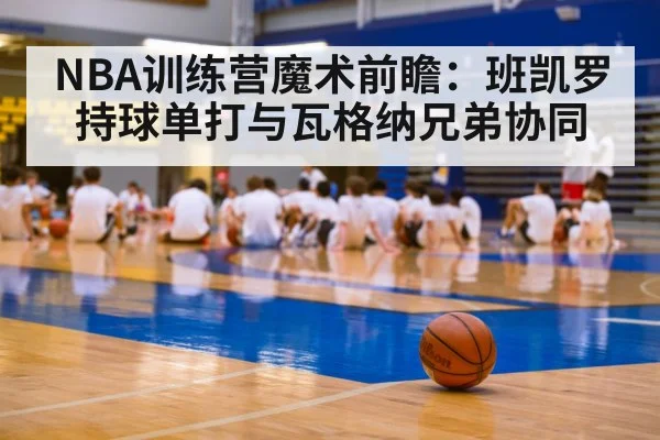 NBA训练营魔术前瞻：班凯罗持球单打与瓦格纳兄弟协同